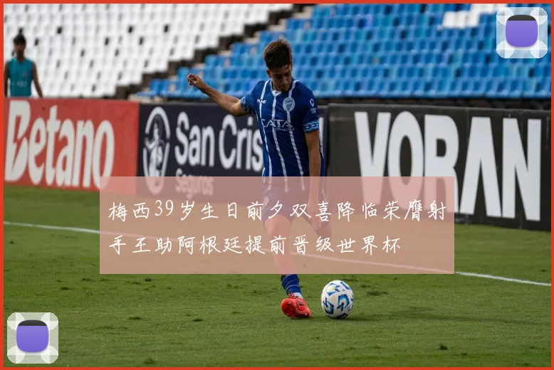 梅西39岁生日前夕双喜降临荣膺射手王助阿根廷提前晋级世界杯