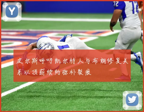 皮尔斯呼吁凯尔特人与布朗修复关系以顶薪续约弥补裂痕