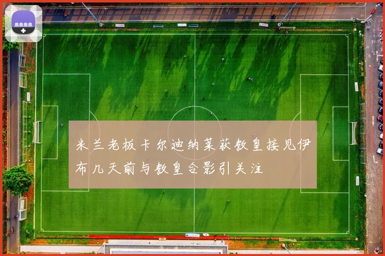 米兰老板卡尔迪纳莱获教皇接见伊布几天前与教皇合影引关注