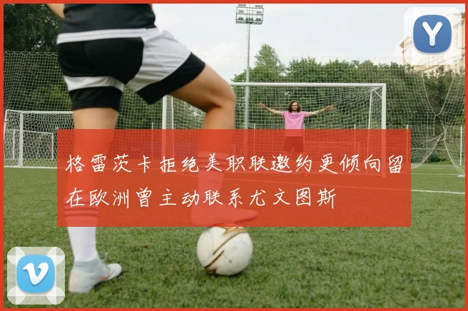格雷茨卡拒绝美职联邀约更倾向留在欧洲曾主动联系尤文图斯
