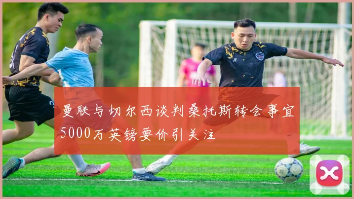曼联与切尔西谈判桑托斯转会事宜5000万英镑要价引关注