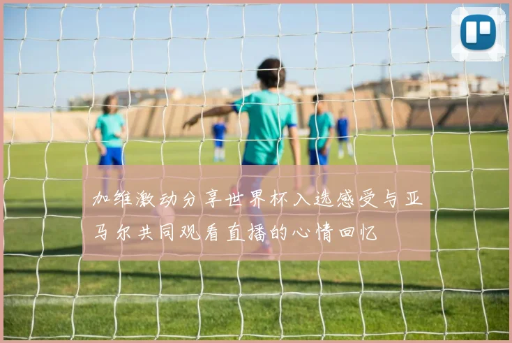 加维激动分享世界杯入选感受与亚马尔共同观看直播的心情回忆