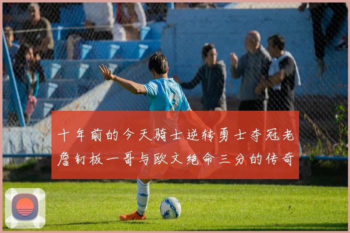 十年前的今天骑士逆转勇士夺冠老詹钉板一哥与欧文绝命三分的传奇时刻