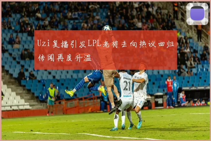 Uzi复播引发LPL老将去向热议回归传闻再度升温