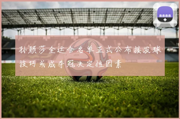 孙颖莎全运会名单正式公布接发球技巧或成夺冠决定性因素