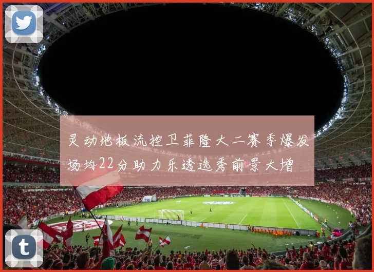 灵动地板流控卫菲隆大二赛季爆发场均22分助力乐透选秀前景大增