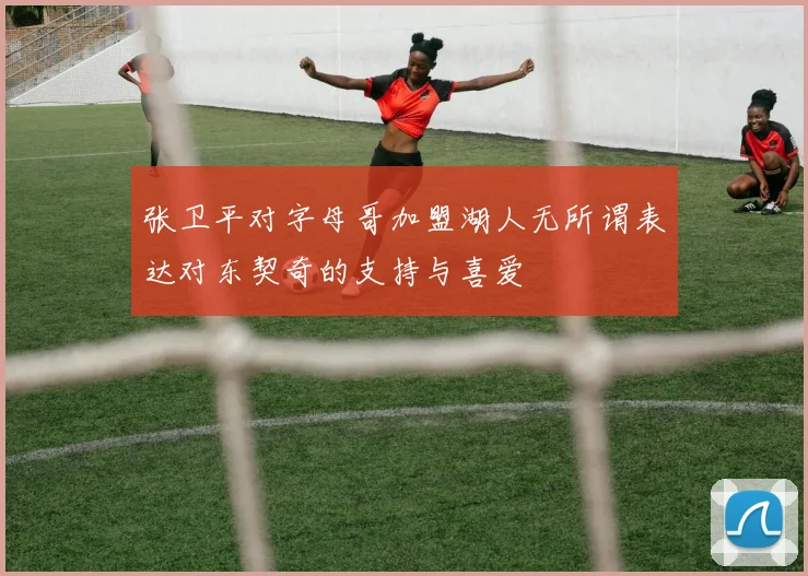 张卫平对字母哥加盟湖人无所谓表达对东契奇的支持与喜爱