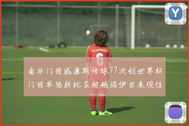 南非门将威廉斯传球77次创世界杯门将单场新纪录超越诺伊尔表现惊艳