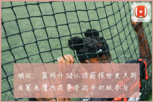 湖记：篮网计划以顶薪报价里夫斯活塞老鹰也在争夺战中积极参与