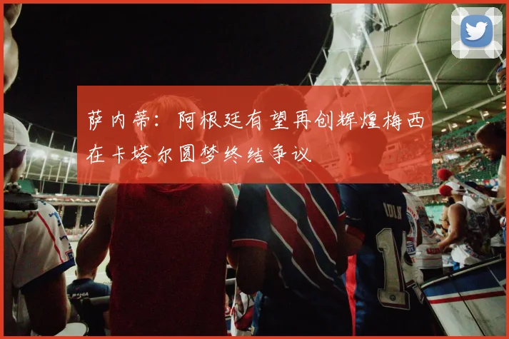 萨内蒂：阿根廷有望再创辉煌梅西在卡塔尔圆梦终结争议